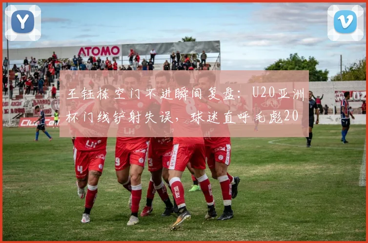 王钰栋空门不进瞬间复盘:U20亚洲杯门线铲射失误,球迷直呼毛彪2026名场面再现!