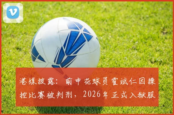港媒披露：前申花球员霍斌仁因操控比赛被判刑，2026年正式入狱服刑17个月