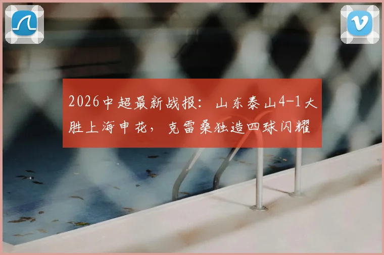 2026中超最新战报：山东泰山4-1大胜上海申花，克雷桑独造四球闪耀全场，附比赛关键数据解析