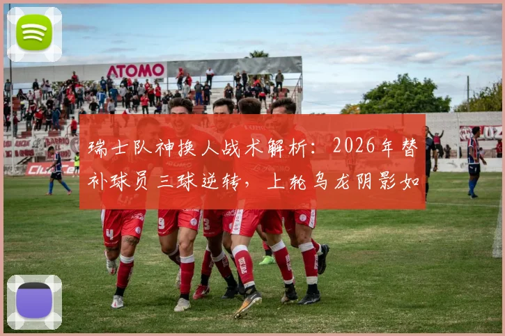 瑞士队神换人战术解析:2026年替补球员三球逆转,上轮乌龙阴影如何驱散?