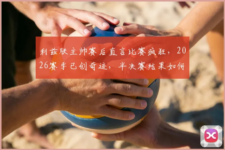 利兹联主帅赛后直言比赛疯狂,2026赛季已创奇迹,半决赛结果如何都值