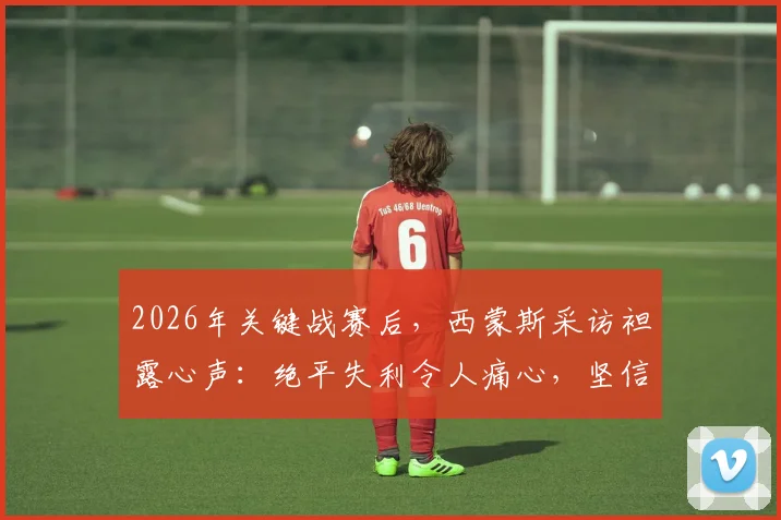 2026年关键战赛后,西蒙斯采访袒露心声:绝平失利令人痛心,坚信球队能重整旗鼓