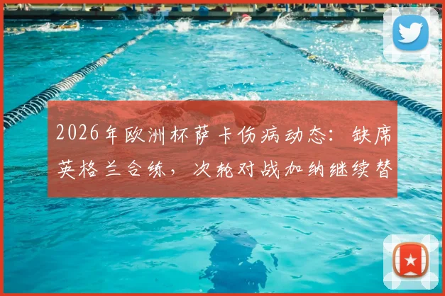 2026年欧洲杯萨卡伤病动态:缺席英格兰合练,次轮对战加纳继续替补,三狮军团锋线如何调整?