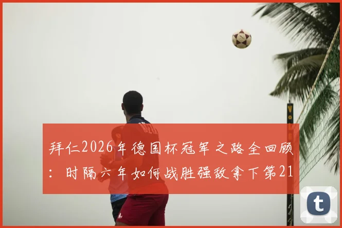 拜仁2026年德国杯冠军之路全回顾:时隔六年如何战胜强敌拿下第21座冠军奖杯?