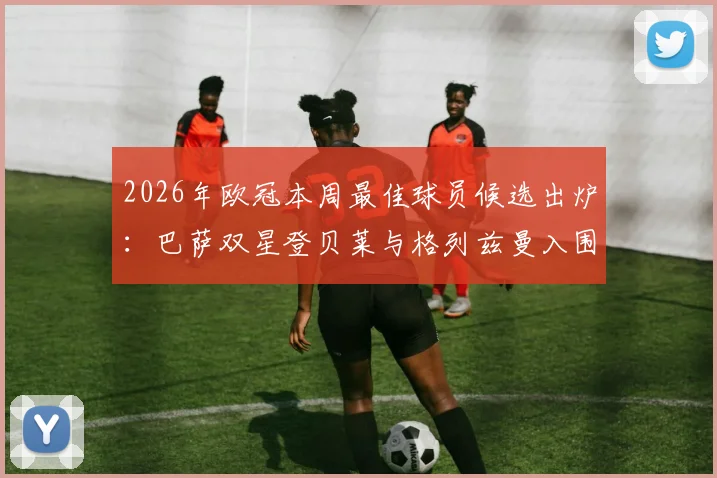 2026年欧冠本周最佳球员候选出炉：巴萨双星登贝莱与格列兹曼入围，解析评选标准与球员高光时刻