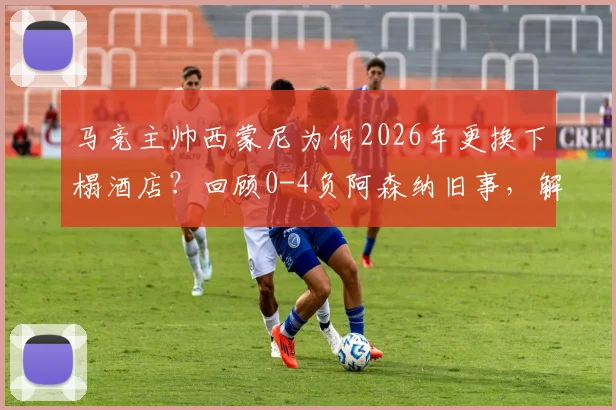 马竞主帅西蒙尼为何2026年更换下榻酒店?回顾0-4负阿森纳旧事,解析足球教练的赛前备战细节
