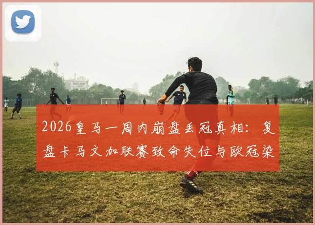 2026皇马一周内崩盘丢冠真相:复盘卡马文加联赛致命失位与欧冠染红全过程