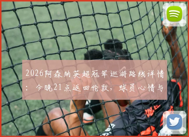 2026阿森纳英超冠军巡游路线详情：今晚21点返回伦敦，球员心情与球迷庆祝活动全指南