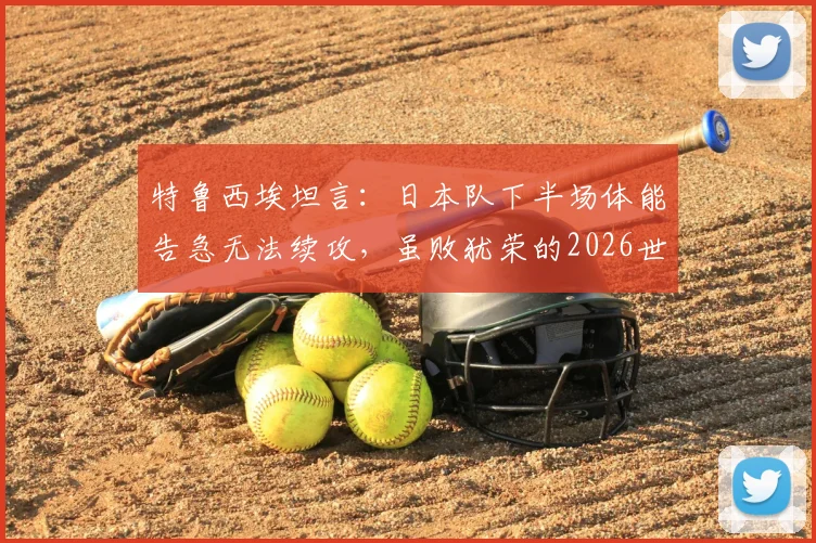 特鲁西埃坦言：日本队下半场体能告急无法续攻，虽败犹荣的2026世界杯告别之战