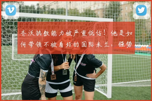 齐沃执教能力被严重低估!他是如何带领不被看好的国际米兰,强势拿下队史第21座意甲冠军的?