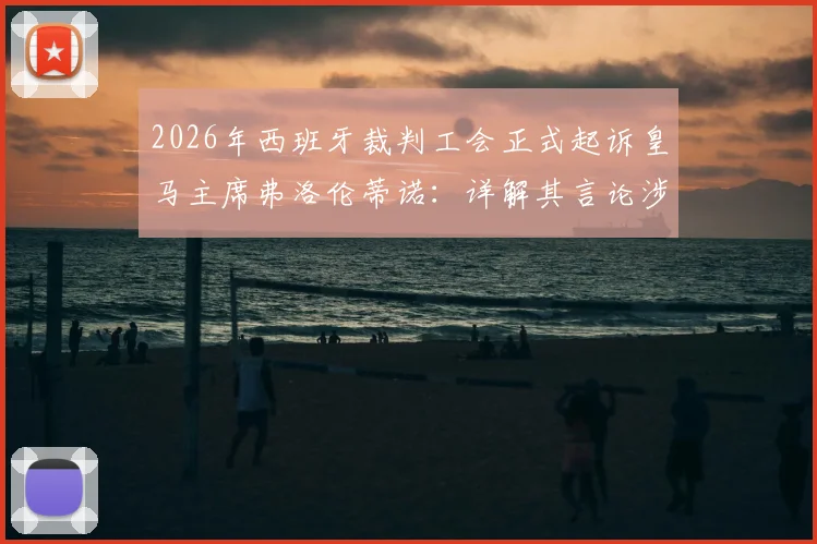 2026年西班牙裁判工会正式起诉皇马主席弗洛伦蒂诺:详解其言论涉嫌诽谤的具体指控与事件最新进展