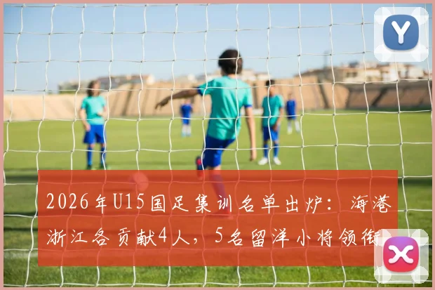 2026年U15国足集训名单出炉：海港浙江各贡献4人，5名留洋小将领衔新一期国少阵容