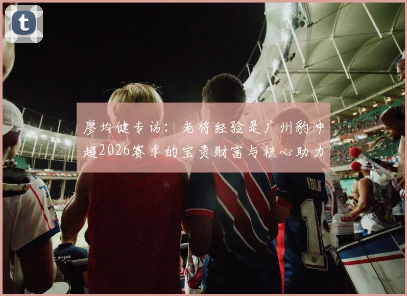廖均健专访：老将经验是广州豹冲超2026赛季的宝贵财富与核心助力