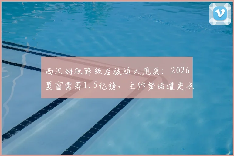 西汉姆联降级后被迫大甩卖:2026夏窗需筹1.5亿镑,主帅努诺遭更衣室抵制面临下课危机