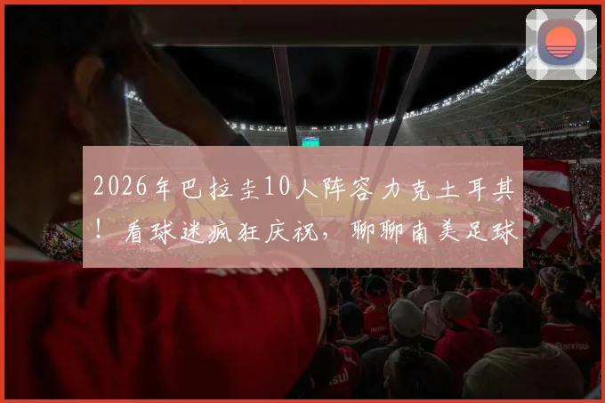 2026年巴拉圭10人阵容力克土耳其!看球迷疯狂庆祝,聊聊南美足球的硬骨头精神