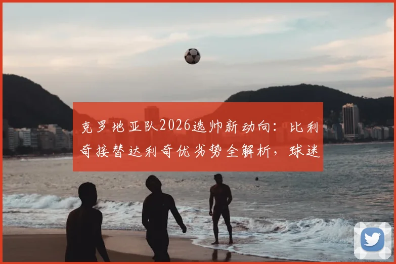 克罗地亚队2026选帅新动向:比利奇接替达利奇优劣势全解析,球迷热议三大候选标准