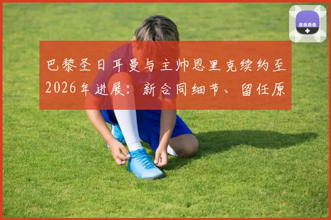 巴黎圣日耳曼与主帅恩里克续约至2026年进展：新合同细节、留任原因及未来规划深度解读
