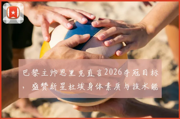 巴黎主帅恩里克直言2026夺冠目标，盛赞新星杜埃身体素质与技术能力，解析球队未来规划