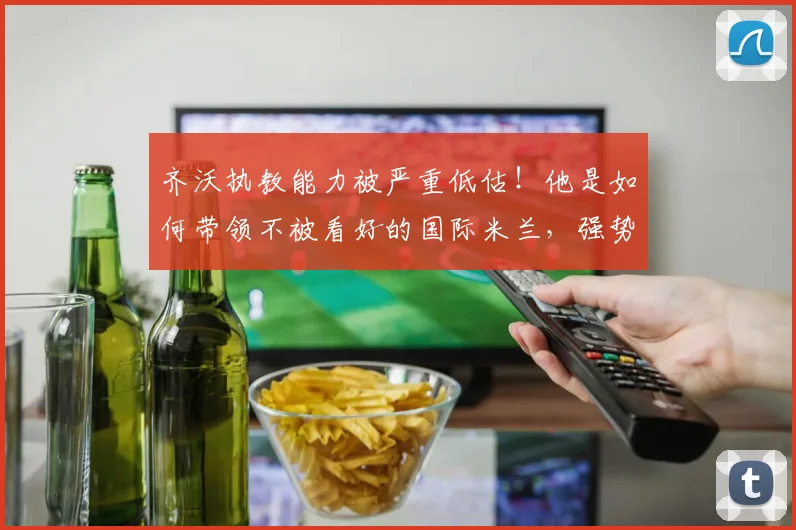 齐沃执教能力被严重低估！他是如何带领不被看好的国际米兰，强势拿下队史第21座意甲冠军的？