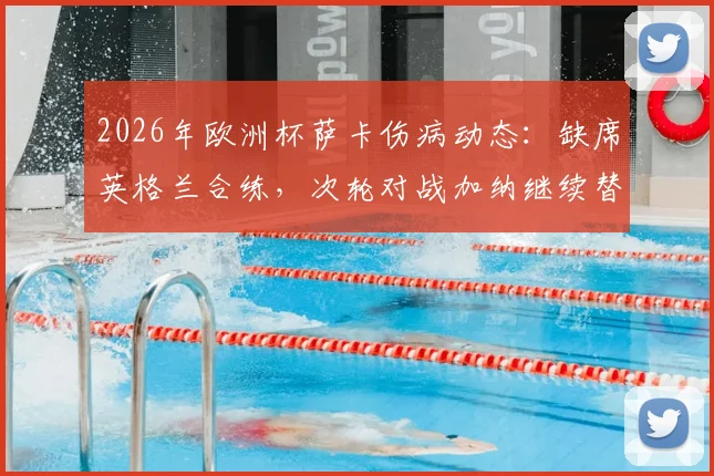 2026年欧洲杯萨卡伤病动态：缺席英格兰合练，次轮对战加纳继续替补，三狮军团锋线如何调整？