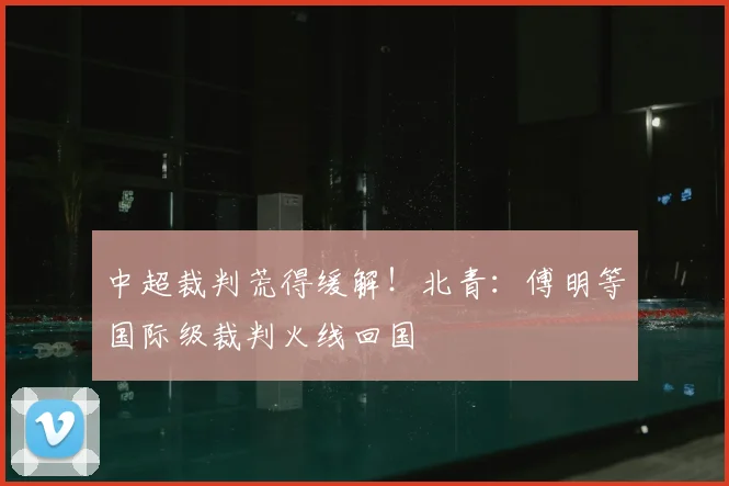 中超裁判荒得缓解！北青：傅明等国际级裁判火线回国