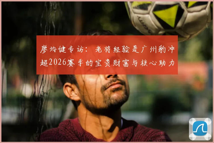 廖均健专访:老将经验是广州豹冲超2026赛季的宝贵财富与核心助力