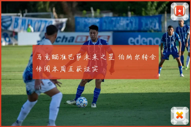 马竞瞄准巴萨未来之星 伯纳尔转会传闻本周五获证实