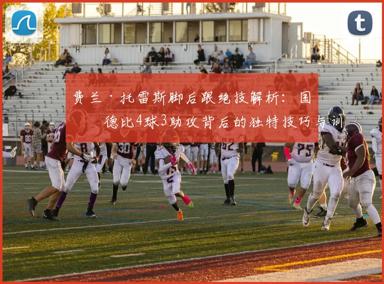 费兰·托雷斯脚后跟绝技解析：国家德比4球3助攻背后的独特技巧与训练方法