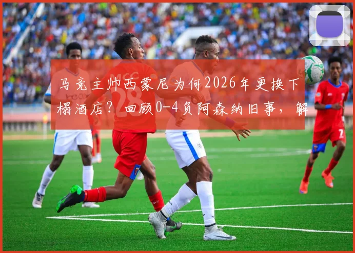马竞主帅西蒙尼为何2026年更换下榻酒店?回顾0-4负阿森纳旧事,解析足球教练的赛前备战细节