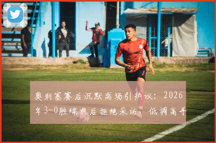 奥利塞赛后沉默离场引热议：2026年3-0胜瑞典后拒绝采访，低调高手性格与场上表现反差大