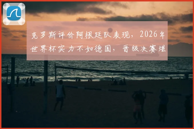 克罗斯评价阿根廷队表现，2026年世界杯实力不如德国，晋级决赛堪称奇迹引热议