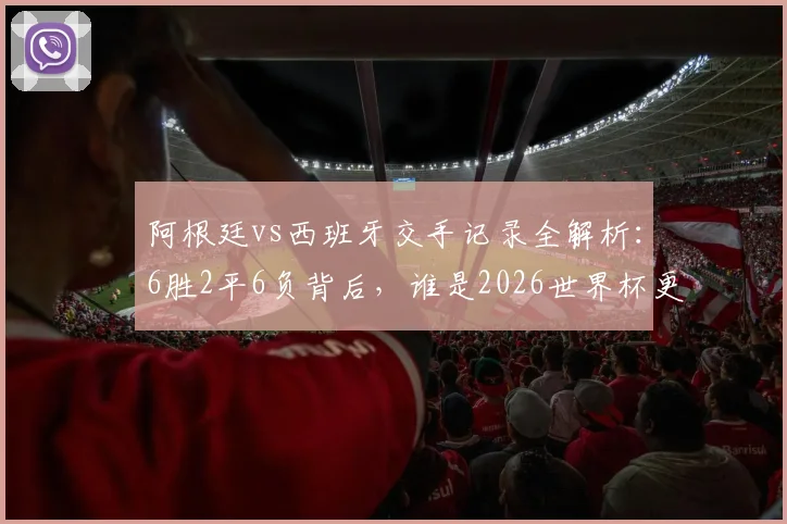 阿根廷vs西班牙交手记录全解析:6胜2平6负背后,谁是2026世界杯更怕遭遇的对手?