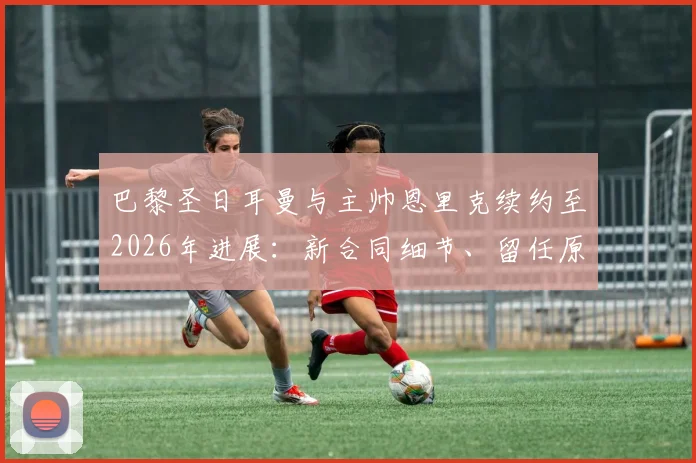 巴黎圣日耳曼与主帅恩里克续约至2026年进展:新合同细节、留任原因及未来规划深度解读