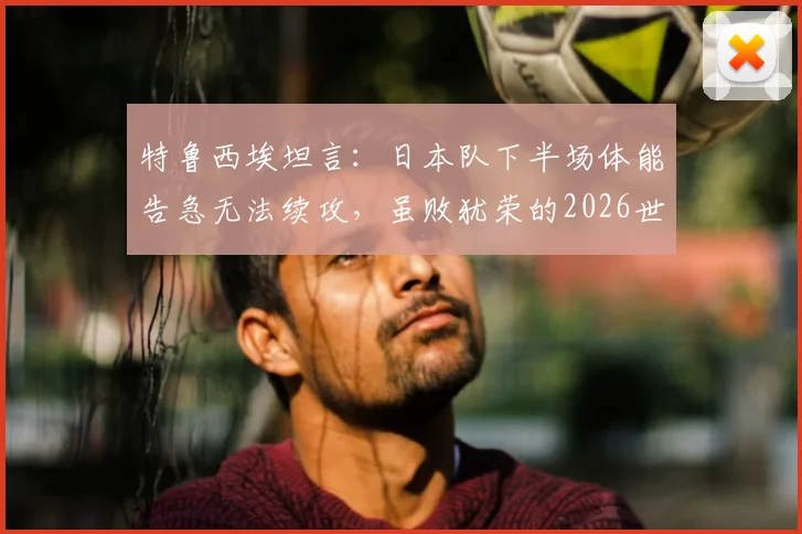 特鲁西埃坦言:日本队下半场体能告急无法续攻,虽败犹荣的2026世界杯告别之战