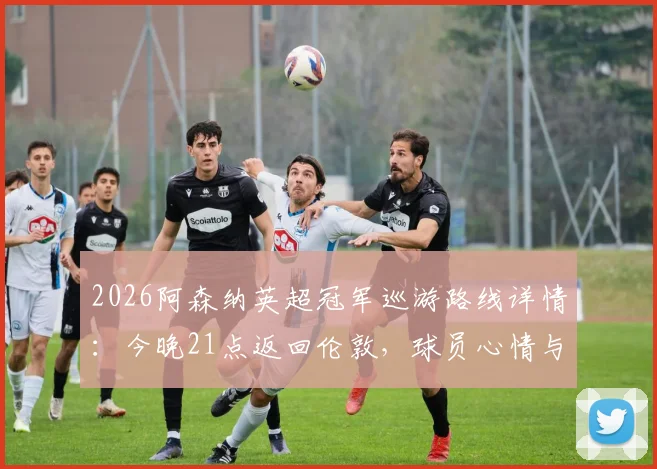 2026阿森纳英超冠军巡游路线详情:今晚21点返回伦敦,球员心情与球迷庆祝活动全指南