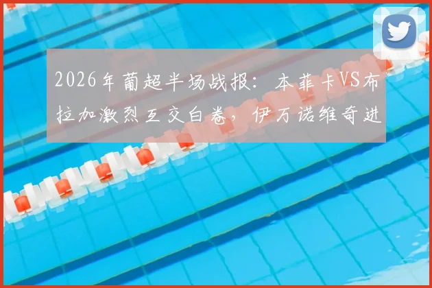 2026年葡超半场战报:本菲卡VS布拉加激烈互交白卷,伊万诺维奇进球被吹引争议