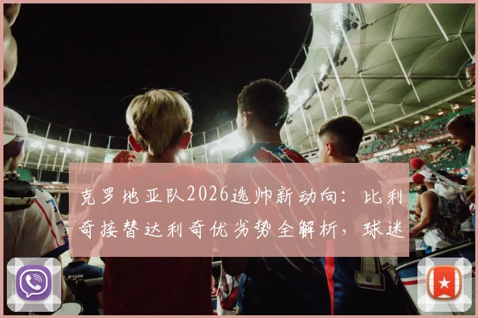 克罗地亚队2026选帅新动向：比利奇接替达利奇优劣势全解析，球迷热议三大候选标准