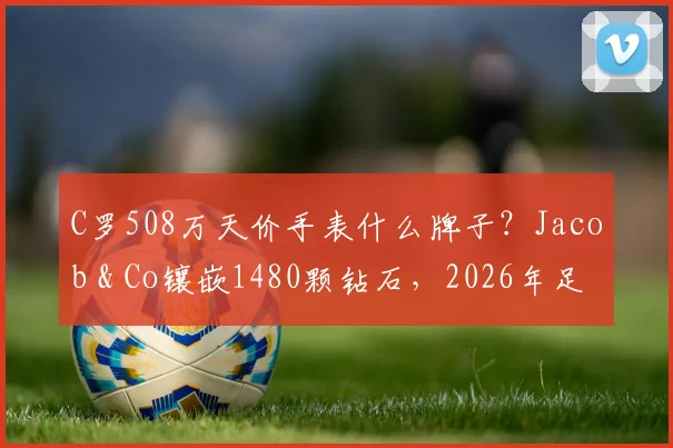 C罗508万天价手表什么牌子？Jacob & Co镶嵌1480颗钻石，2026年足球明星奢华配饰盘点