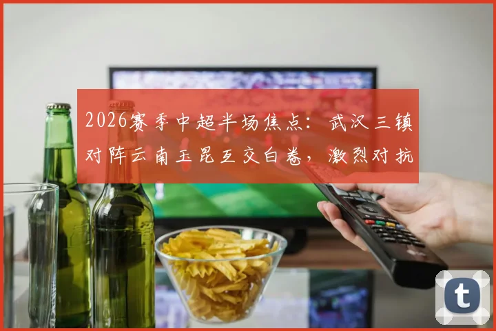 2026赛季中超半场焦点：武汉三镇对阵云南玉昆互交白卷，激烈对抗共领5张黄牌全记录