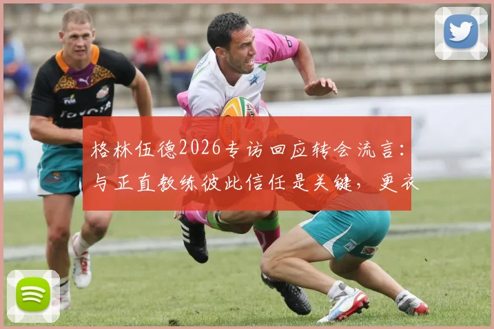 格林伍德2026专访回应转会流言:与正直教练彼此信任是关键,更衣室团结无视外界噪音