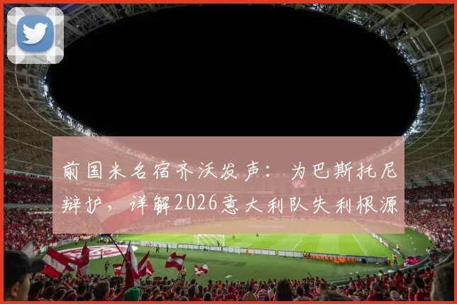 前国米名宿齐沃发声：为巴斯托尼辩护，详解2026意大利队失利根源与防线未来