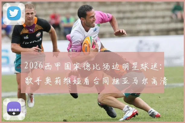 2026西甲国家德比场边明星球迷：歌手奥莉维娅看台同框亚马尔高清现场图集与观赛穿搭解析
