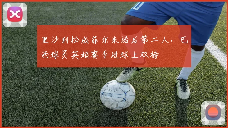 里沙利松成菲尔米诺后第二人，巴西球员英超赛季进球上双榜