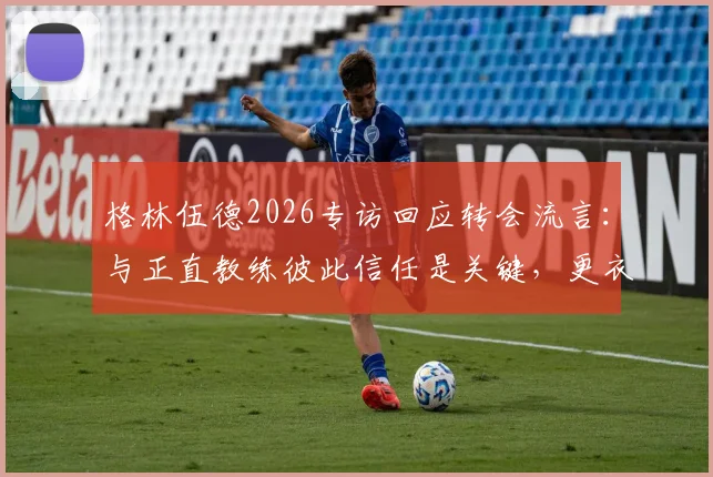 格林伍德2026专访回应转会流言：与正直教练彼此信任是关键，更衣室团结无视外界噪音