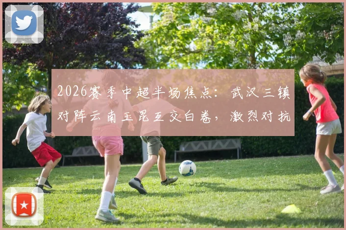 2026赛季中超半场焦点:武汉三镇对阵云南玉昆互交白卷,激烈对抗共领5张黄牌全记录