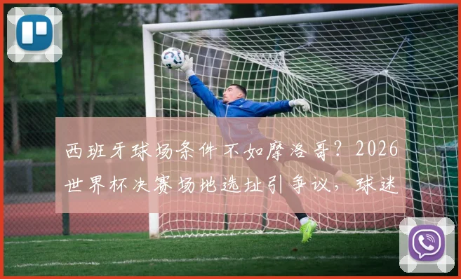 西班牙球场条件不如摩洛哥？2026世界杯决赛场地选址引争议，球迷如何提前规划观赛