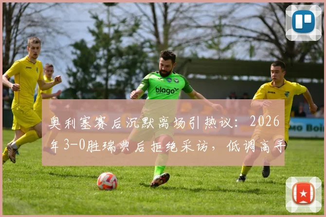 奥利塞赛后沉默离场引热议:2026年3-0胜瑞典后拒绝采访,低调高手性格与场上表现反差大