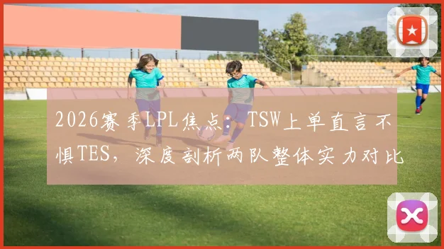 2026赛季LPL焦点：TSW上单直言不惧TES，深度剖析两队整体实力对比与胜负关键