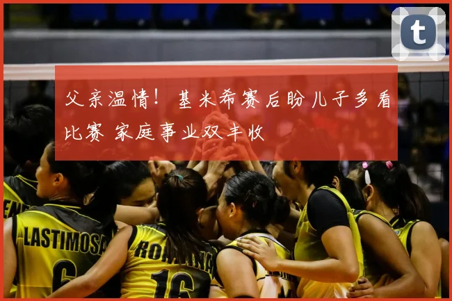 父亲温情!基米希赛后盼儿子多看比赛 家庭事业双丰收