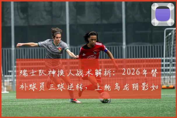 瑞士队神换人战术解析：2026年替补球员三球逆转，上轮乌龙阴影如何驱散？